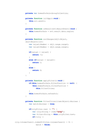 private var homesForSale:ArrayCollection;

                                    void
         private function initApp():void {
            this
            this.srv.send();
         }

         private function onResult(evt:ResultEvent):void {
                                                    void
            this
            this.homesForSale = evt.result.data.region;
         }

         private function sortRanges(obj1:Object,
         obj2:Object):int{
            var value1:Number = obj1.range.range1;
            var value2:Number = obj2.range.range1;

             if
             if(value1 < value2) {
                return -1;
             }
             else if
                  if(value1 > value2){
                return 1;
             }
             else {
                return 0;
             }
         }

         private function applyFilter():void {
                                        void
            if this
            if(this
               this.homesForSale.filterFunction == null {
                                                   null)
                this
                this.homesForSale.filterFunction =
                   this
                   this.filterCities;
            }
            this
            this.homesForSale.refresh();
         }

         private function filterCities(item:Object):Boolean {
            var match:Boolean = true
                                true;

             if
             if(cityFilter.text != "" {
                                   "")
                                       "city"
                var city:String = item["city"
                                       "city"];
                var filter:String = this
                                    this.cityFilter.text;
                if
                if(!city ||

city.toLowerCase().indexOf(filter.toLowerCase()) < 0) {
                    match = false
                            false;
 