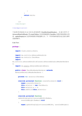 }
                 }
                 return match;
             }

       ]]>
    </mx:Script>

</mx:Application>

下 面 的 代 码 就 是 自 定 义 表 头 渲 染 器 类 CheckBoxHeaderRenderer 。 注 意 它 重 写 了
AdvancedDataGridHeader 的 createChildren 方法来创建新的 CheckBox 实例并添加到显示列
表。updateDisplayList 方法用来重新计算复选框大小，下一节介绍如何处罚自定义表头事件
及处理细节。

Code View:

package {

    import flash.events.Event;

   import mx.controls.AdvancedDataGrid;
   import mx.controls.CheckBox;
   import
mx.controls.advancedDataGridClasses.AdvancedDataGridHeaderRendere
r;
   import mx.events.AdvancedDataGridEvent;

    public class CheckBoxHeaderRenderer extends
    AdvancedDataGridHeaderRenderer {

        private var selector:CheckBox;

                                                     void
        override protected function createChildren():void {
           super
           super.createChildren();
           this
           this.selector = new CheckBox();
           this
           this.selector.x = 5;
           this          this
           this.addChild(this
                         this.selector);
        }

        override protected function
        updateDisplayList(unscaledWidth:Number,
                                  void
           unscaledHeight:Number):void
        {
           super
           super.updateDisplayList(unscaledWidth, unscaledHeight);
 