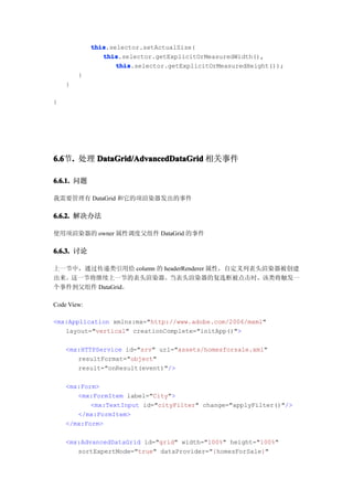 this
             this.selector.setActualSize(
                this
                this.selector.getExplicitOrMeasuredWidth(),
                    this
                    this.selector.getExplicitOrMeasuredHeight());
        }
    }

}




6.6 . 处理 DataGrid/AdvancedDataGrid 相关事件
6.6节.

6.6.1. 问题

我需要管理有 DataGrid 和它的项渲染器发出的事件

6.6.2. 解决办法

使用项渲染器的 owner 属性调度父组件 DataGrid 的事件

6.6.3. 讨论

上一节中，通过传递类引用给 column 的 headerRenderer 属性，自定义列表头渲染器被创建
出来。这一节将继续上一节的表头渲染器。当表头渲染器的复选框被点击时，该类将触发一
个事件到父组件 DataGrid。

Code View:

<mx:Application xmlns:mx="http://www.adobe.com/2006/mxml"
   layout="vertical" creationComplete="initApp()">

    <mx:HTTPService id="srv" url="assets/homesforsale.xml"
       resultFormat="object"
       result="onResult(event)"/>

    <mx:Form>
       <mx:FormItem label="City">
           <mx:TextInput id="cityFilter" change="applyFilter()"/>
       </mx:FormItem>
    </mx:Form>

    <mx:AdvancedDataGrid id="grid" width="100%" height="100%"
       sortExpertMode="true" dataProvider="{homesForSale}"
 