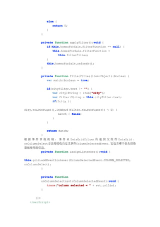 else {
                return 0;
             }
         }

                                        void
         private function applyFilter():void {
            if this
               this.homesForSale.filterFunction == null {
            if(this                                null)
                this
                this.homesForSale.filterFunction =
                   this
                   this.filterCities;
            }
            this
            this.homesForSale.refresh();
         }

         private function filterCities(item:Object):Boolean {
            var match:Boolean = true
                                true;

             if
             if(cityFilter.text != "" {
                                   "")
                                       "city"
                var city:String = item["city"
                                       "city"];
                var filter:String = this
                                    this.cityFilter.text;
                if
                if(!city ||

city.toLowerCase().indexOf(filter.toLowerCase()) < 0) {
                    match = false
                            false;
                 }
             }

             return match;
         }
根 据 事 件 冒 泡 机 制 ， 事 件 从 DataGridColumn 传 递 到 父 组 件 DataGrid 。
onColumnSelect方法将接收自定义事件ColumnSelectedEvent，       它包含哪个表头渲染
器被使用的信息。
                                             void
          private function assignListeners():void {

this
this.grid.addEventListener(ColumnSelectedEvent.COLUMN_SELECTED,
onColumnSelect);
          }

         private function
                                                 void
         onColumnSelect(evt:ColumnSelectedEvent):void {
            trace "column selected = " + evt.colIdx);
            trace("column
         }

      ]]>
   </mx:Script>
 