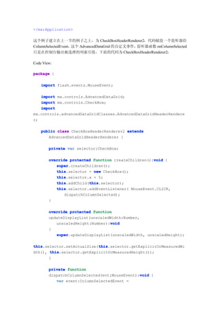 </mx:Application>

这个例子建立在上一节的例子之上，为 CheckBoxHeaderRenderer2，代码赋值一个监听器给
ColumnSelectedEvent，这个 AdvancedDataGrid 的自定义事件，监听器函数 onColumnSelected
只是在控制台输出被选择的列索引值，下面的代码为 CheckBoxHeaderRenderer2：

Code View:

package {

    import flash.events.MouseEvent;

   import mx.controls.AdvancedDataGrid;
   import mx.controls.CheckBox;
   import
mx.controls.advancedDataGridClasses.AdvancedDataGridHeaderRendere
r;

    public class CheckBoxHeaderRenderer2 extends
       AdvancedDataGridHeaderRenderer {

        private var selector:CheckBox;

                                                     void
        override protected function createChildren():void {
           super
           super.createChildren();
           this
           this.selector = new CheckBox();
           this
           this.selector.x = 5;
           this           this
           this.addChild(this
                          this.selector);
           this
           this.selector.addEventListener( MouseEvent.CLICK,
               dispatchColumnSelected);
        }

        override protected function
        updateDisplayList(unscaledWidth:Number,
                                  void
           unscaledHeight:Number):void
        {
           super
           super.updateDisplayList(unscaledWidth, unscaledHeight);

this                        this
this.selector.setActualSize(this
                            this.selector.getExplicitOrMeasuredWi
dth(), this
       this.selector.getExplicitOrMeasuredHeight());
       }

        private function
                                               void
        dispatchColumnSelected(evt:MouseEvent):void {
           var event:ColumnSelectedEvent =
 