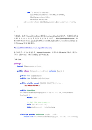 new ColumnSelectedEvent(
                    ColumnSelectedEvent.COLUMN_SELECTED,
                    listData.columnIndex,
                    selector.selected);
             AdvancedDataGrid(listData.owner).dispatchEvent(event);
         }
    }

}

注意这里，虽然 ColumnSelectedEvent 最后是由 AdvancedDataGrid 发出的，但最初它是当复
选 框 被 点 击 时 由 表 头 渲 染 器 实 例 发 出 的 。 CheckBoxHeaderRenderer2 的
dispatchColumnSelected 方法使用 listData.owner 属性得到父组件 AdvancedDataGrid 的 引 用 ，
接着从"owner"处触发此事件。

AdvancedDataGrid(listData.owner).dispatchEvent(event);

最后我们看一下自定义事件类 CustomSelectedEvent。它简单继承自 Event 类和两个属性：
colIdx 存储列索引，isSelected 指示是否列被选择：

Code View:

package {
   import flash.events.Event;

    public class ColumnSelectedEvent extends Event {

         public var colIdx:int;
         public var isSelected:Boolean;

         public static const COLUMN_SELECTED:String =
            "columnSelected"
            "columnSelected";

         public function
         ColumnSelectedEvent(type:String,colIdx:Int,isSelected:
         Boolean) {
                super
                super(type);

                  // Set the new property.
                  this
                  this.colIdx = colIdx;
                  this
                  this.isSelected = isSelected;
         }

         override public function clone():Event {
            return new ColumnSelectedEvent(type, colIdx,isSelected);
 