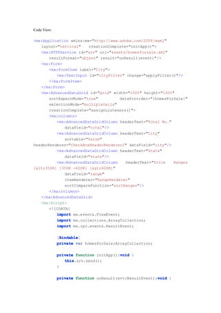Code View:

<mx:Application xmlns:mx="http://www.adobe.com/2006/mxml"
   layout="vertical"    creationComplete="initApp()">
   <mx:HTTPService id="srv" url="assets/homesforsale.xml"
       resultFormat="object" result="onResult(event)"/>
   <mx:Form>
       <mx:FormItem label="City">
          <mx:TextInput id="cityFilter" change="applyFilter()"/>
       </mx:FormItem>
   </mx:Form>
   <mx:AdvancedDataGrid id="grid" width="100%" height="100%"
       sortExpertMode="true"          dataProvider="{homesForSale}"
       selectionMode="multipleCells"
       creationComplete="assignListeners()">
       <mx:columns>
          <mx:AdvancedDataGridColumn headerText="Total No."
              dataField="total"/>
          <mx:AdvancedDataGridColumn headerText="City"
              sortable="false"
headerRenderer="CheckBoxHeaderRenderer2" dataField="city"/>
          <mx:AdvancedDataGridColumn headerText="State"
              dataField="state"/>
          <mx:AdvancedDataGridColumn     headerText="Price   Ranges
[<350K] [350K -600K] [>600K]"
              dataField="range"
              itemRenderer="RangeRenderer"
              sortCompareFunction="sortRanges"/>
       </mx:columns>
   </mx:AdvancedDataGrid>
   <mx:Script>
       <![CDATA[
          import mx.events.FlexEvent;
          import mx.collections.ArrayCollection;
          import mx.rpc.events.ResultEvent;

              Bindable
              Bindable]
             [Bindable
             private var homesForSale:ArrayCollection;

                                        void
             private function initApp():void {
                this
                this.srv.send();
             }

                                                        void
             private function onResult(evt:ResultEvent):void {
 