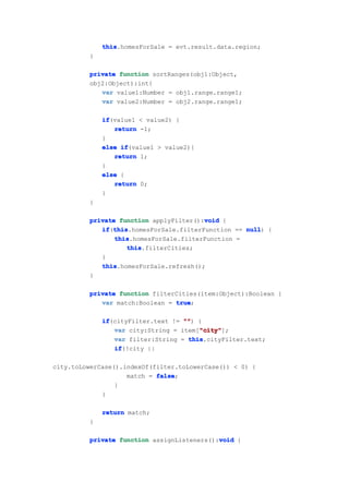 this
             this.homesForSale = evt.result.data.region;
         }

         private function sortRanges(obj1:Object,
         obj2:Object):int{
            var value1:Number = obj1.range.range1;
            var value2:Number = obj2.range.range1;

             if
             if(value1 < value2) {
                return -1;
             }
             else if
                  if(value1 > value2){
                return 1;
             }
             else {
                return 0;
             }
         }

                                        void
         private function applyFilter():void {
            if this
            if(this
               this.homesForSale.filterFunction == null {
                                                   null)
                this
                this.homesForSale.filterFunction =
                   this
                   this.filterCities;
            }
            this
            this.homesForSale.refresh();
         }

         private function filterCities(item:Object):Boolean {
            var match:Boolean = true
                                true;

             if
             if(cityFilter.text != "" {
                                   "")
                                       "city"
                var city:String = item["city"
                                       "city"];
                var filter:String = this
                                    this.cityFilter.text;
                if
                if(!city ||

city.toLowerCase().indexOf(filter.toLowerCase()) < 0) {
                    match = false
                            false;
                 }
             }

             return match;
         }

                                            void
         private function assignListeners():void {
 
