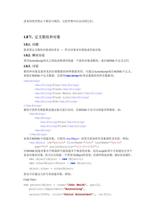 进来的组件默认下都是可视的，父组件都可以访问到它们。




1.8 . 定义数组和对象
1.8节.
1.8.1. 问题
您需要定义数组对象或哈希表 — 样式对象来存储值或其他对象.

1.8.2. 解决办法
使用ActionScript语法之构造函数调用创建一个新的对象或数组，或在MXML中定义它们

1.8.3. 讨论
数组和对象是最常见的存储数据的两种数据类型，可通过ActionScript或在MXML中 定 义 。
要想在MXML中定义数据，是使用<mx:Array>
                <mx:Array>
                <mx:Array>标签包裹数组的所有数据项：
<mx:Array>
       <mx:String>Flex</mx:String>
       <mx:String>Flash</mx:String>
       <mx:String>Flash Media Server</mx:String>
       <mx:String>Flash Lite</mx:String>
       <mx:String>AIR</mx:String>
</mx:Array>
数组中的所有数据都是通过索引进行访问。在MXML中还可以创建多维数组，如：
  <mx:Array>
     <mx:Array>
         <mx:String>Flex</mx:String>
         <mx:String>Flash</mx:String>
     <mx:Array>
  </mx:Array>
如要在MXML中创建对象，可使用<mx:Object> 标签并添加所有对象属性及其值。例如：
  <mx:Object id="person" firstName="John" lastName="Smith"
     age="50" socialSecurity="123-45-6789"/>
在MXML创建对象有个限制即不能创建多个嵌套的对象，而在script标签中可创建包含多个
复杂对象的对象，你可以先创建一个类型为Object的变量，            再调用构造函数，最好添加属性 ：
  var object:Object = new Object();
  var otherObject:Object = new Object();
    object.other = otherObject;

你还可以通过大括号来创建对象，例如：
Code View:
var person:Object = {name:"John Smith" age:22,
                          "John Smith",
                        "Accounting"
                        "Accounting",
   position:{department:"Accounting"
    salary:50000, title:"Junior Accountant"
                        "Junior Accountant"}, id:303};
 