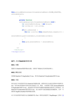 this
this.grid.addEventListener(ColumnSelectedEvent.COLUMN_SELECTED,
onColumnSelect);
          }

            private function
                                                    void
            onColumnSelect(evt:ColumnSelectedEvent):void {
               var selectedCells:Array = new Array();
               var colIdx:int = evt.colIdx;

               if
               if(evt.isSelected) {
                  for var i:int=0;i<this
                  for(var           this
                                    this.homesForSale.length;i++) {

selectedCells.push({rowIndex:i,columnIndex:colIdx});
                 }
             }
             this
             this.grid.selectedCells = selectedCells;
          }

       ]]>
   </mx:Script>
</mx:Application>




6.8 . 启动 DataGrid 拖拽功能
6.8节.

6.8.1. 问题

我想启动 DataGrid 数据项拖动功能，以便用户能拖动它们到其他表格上。

6.8.2. 解决办法

设置源 DataGrid 的 dragEnabled 为 true，和目标 DataGrid 的 dropEnabled 属性为 true。

6.8.3. 讨论

要启动基于列表的控件比如 DataGrid 的拖拽功能，最简单的方法就是设置相应的属性为
true，因为 Flex 框架将负责所有相关的底层工作。例如，下面的例子设置 AdvancedDataGrid
的 dragEnabled 属性为 true，意思就是支持该控件的数据项能被拖动到控件之外的地方。而
DataGrid 的 dropEnabled 属性设置为 true，表示该控件可接受被拖进来的数据项。另外一个
属性即 dragMoveEnabled 将影响拖动效果。

对于非列表型控件或需自定义拖拽操作的，Flex 3 框架为此提供了 DragManager， 将 在 第
                                              它
 