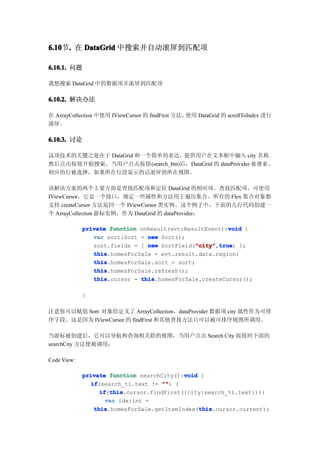 6.10 . 在 DataGrid 中搜索并自动滚屏到匹配项
6.10节.

6.10.1. 问题

我想搜索 DataGrid 中的数据项并滚屏到匹配项

6.10.2. 解决办法

在 ArrayCollection 中使用 IViewCursor 的 findFirst 方法。使用 DataGrid 的 scrollToIndex 进行
滚屏。

6.10.3. 讨论

这项技术的关键之处在于 DataGrid 和一个简单的表达，提供用户在文本框中输入 city 名称，
然后点击按钮开始搜索。当用户点击按钮(search_btn)后，DataGrid 的 dataProvider 被 搜 索 ，
相应的行被选择，如果所在行没显示的话滚屏到所在视图。

该解决方案的两个主要方面是查找匹配项和定位 DataGrid 的相应项。查找匹配项，可使用
IViewCursor，它是一个接口，规定一些属性和方法用于遍历集合。所有的 Flex 集合对象都
支持 createCursor 方法返回一个 IViewCursor 类实例。这个例子中，下面的几行代码创建一
个 ArrayCollection 游标实例，作为 DataGrid 的 dataProvider：

                                                         void
             private function onResult(evt:ResultEvent):void {
                var sort:Sort = new Sort();
                sort.fields = [ new SortField("city" true ];
                                              "city" true)
                                               "city",true
                this
                this.homesForSale = evt.result.data.region;
                this
                this.homesForSale.sort = sort;
                this
                this.homesForSale.refresh();
                this
                this.cursor = this
                              this.homesForSale.createCursor();

             }

注意你可以赋值 Sort 对象给定义了 ArrayCollection，dataProvider 数据项 city 属性作为可排
序字段。这是因为 IViewCursor 的 findFirst 和其他查找方法只可以被可排序视图所调用。

当游标被创建后，它可以导航和查询相关联的视图，当用户点击 Search City 按钮时下面的
searchCity 方法便被调用：

Code View:

                                            void
             private function searchCity():void {
               if
                if(search_ti.text != "" {
                                      "")
                   if this
                   if(this
                      this.cursor.findFirst({city:search_ti.text})){
                     var idx:int =
                 this                            this
                 this.homesForSale.getItemIndex(this
                                                 this.cursor.current);
 