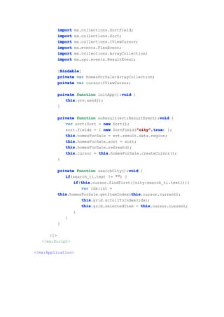 import     mx.collections.SortField;
         import     mx.collections.Sort;
         import     mx.collections.IViewCursor;
         import     mx.events.FlexEvent;
         import     mx.collections.ArrayCollection;
         import     mx.rpc.events.ResultEvent;

          Bindable
          Bindable]
         [Bindable
         private var homesForSale:ArrayCollection;
         private var cursor:IViewCursor;

                                    void
         private function initApp():void {
            this
            this.srv.send();
         }

                                                     void
         private function onResult(evt:ResultEvent):void {
            var sort:Sort = new Sort();
            sort.fields = [ new SortField("city" true ];
                                          "city" true)
                                           "city",true
            this
            this.homesForSale = evt.result.data.region;
            this
            this.homesForSale.sort = sort;
            this
            this.homesForSale.refresh();
            this
            this.cursor = this
                          this.homesForSale.createCursor();
         }

                                       void
         private function searchCity():void {
            if
            if(search_ti.text != "" {
                                  "")
                if this
                if(this
                   this.cursor.findFirst({city:search_ti.text})){
                   var idx:int =
         this                           this
         this.homesForSale.getItemIndex(this
                                        this.cursor.current);
                   this
                   this.grid.scrollToIndex(idx);
                   this
                   this.grid.selectedItem = this
                                             this.cursor.current;
                }
            }
         }

      ]]>
   </mx:Script>

</mx:Application>
 