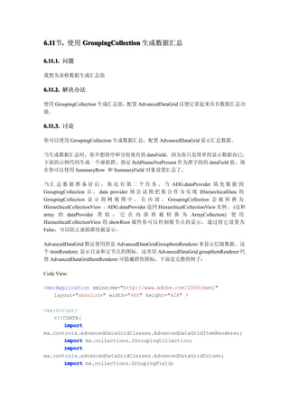6.11 . 使用 GroupingCollection 生成数据汇总
6.11节.

6.11.1. 问题

我想为表格数据生成汇总值

6.11.2. 解决办法

使用 GroupingCollection 生成汇总值，配置 AdvancedDataGrid 以便它看起来具有数据汇总功
能。

6.11.3. 讨论

你可以使用 GroupingCollection 生成数据汇总，配置 AdvancedDataGrid 显示汇总数据。

当生成数据汇总时，你不想排序和分组现有的 dataField，因为你只是简单的显示数据而已，
下面的示例代码生成一个虚拟群，指定 fieldNameNotPresent 作为群字段的 dataField 值。现
在你可以使用 SummaryRow 和 SummaryField 对象设置汇总了。

当 汇 总 数 据 准 备 好 后 ， 你 还 有 第 二 个 任 务 。 当 ADG.dataProvider 填 充 数 据 到
GroupingCollection 后 ， data provider 将 会 试 图 把 集 合 作 为 实 现 IHierarchicalData 的
GroupingCollection 显 示 到 树 视 图 中 。 在 内 部 ， GroupingCollection 会 被 转 换 为
HierarchicalCollectionView ，ADG.dataProvider 返回 HierarchicalCollectionView 实例。 (这和
array 的 dataProvider 类 似 ， 它 在 内 部 将 被 转 换 为 ArrayCollection) 使 用
HierarchicalCollectionView 的 showRoot 属性你可以控制根节点的显示。 通过将它设置为
False，可以防止虚拟群组被显示。

AdvancedDataGrid 默认使用的是 AdvancedDataGridGroupItemRenderer 来显示层级数据。这
个 itemRenderer 显示目录和父节点的图标。这里用 AdvancedDataGrid.groupItemRenderer 代
替 AdvancedDataGridItemRenderer 可隐藏群组图标，下面是完整的例子：

Code View:

<mx:Application xmlns:mx="http://www.adobe.com/2006/mxml"
   layout="absolute" width="460" height="428" >

<mx:Script>
   <![CDATA[
       import
mx.controls.advancedDataGridClasses.AdvancedDataGridItemRenderer;
       import mx.collections.IGroupingCollection;
       import
mx.controls.advancedDataGridClasses.AdvancedDataGridColumn;
       import mx.collections.GroupingField;
 