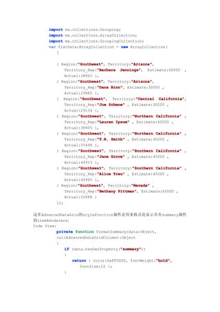 import mx.collections.Grouping;
      import mx.collections.ArrayCollection;
      import mx.collections.GroupingCollection;
      var flatData:ArrayCollection = new ArrayCollection(
         [

                   "Southwest"
                   "Southwest",           "Arizona"
                                          "Arizona",
         { Region:"Southwest" Territory:"Arizona"
                           "Barbara Jennings", Estimate:40000 ,
             Territory_Rep:"Barbara Jennings"
             Actual:38865 },
                   "Southwest"
                   "Southwest",           "Arizona"
                                          "Arizona",
         { Region:"Southwest" Territory:"Arizona"
                           "Dana Binn",
             Territory_Rep:"Dana Binn" Estimate:30000 ,
             Actual:29885 },
                    "Southwest"             "Central California",
                    "Southwest", Territory:"Central California"
         { Region:"Southwest"
                           "Joe
             Territory_Rep:"Joe Schmoe" , Estimate:30000 ,
             Actual:29134 },
                   "Southwest"            "Northern
         { Region:"Southwest" Territory:"Northern California" ,
                   "Southwest",
                           "Lauren Ipsum" , Estimate:40000 ,
             Territory_Rep:"Lauren
             Actual:38805 },
                   "Southwest"            "Northern
         { Region:"Southwest" Territory:"Northern California" ,
                   "Southwest",
                           "T.R.
             Territory_Rep:"T.R. Smith" , Estimate:40000 ,
             Actual:55498 },
                   "Southwest"            "Southern
         { Region:"Southwest" Territory:"Southern California" ,
                   "Southwest",
                           "Jane
             Territory_Rep:"Jane Grove" , Estimate:45000 ,
             Actual:44913 },
                   "Southwest"            "Southern
         { Region:"Southwest" Territory:"Southern California" ,
                   "Southwest",
                           "Alice
             Territory_Rep:"Alice Treu" , Estimate:45000 ,
             Actual:44985 },
                   "Southwest"
                   "Southwest",           "Nevada"
         { Region:"Southwest" Territory:"Nevada" ,
                           "Bethany Pittman",
             Territory_Rep:"Bethany Pittman" Estimate:45000 ,
             Actual:52888 }
         ]);


这里AdvancedDataGrid的styleFunction属性是用来格式化显示具有summary属性
的itemRenderers：
Code View:
          private function formatSummary(data:Object,
          col:AdvancedDataGridColumn):Object
          {
                                      "summary"
             if (data.hasOwnProperty("summary"
                                      "summary"))
             {
                                                     "bold"
                 return { color:0xFF0000, fontWeight:"bold"
                                                     "bold",
                    fontSize:12 };
             }
 