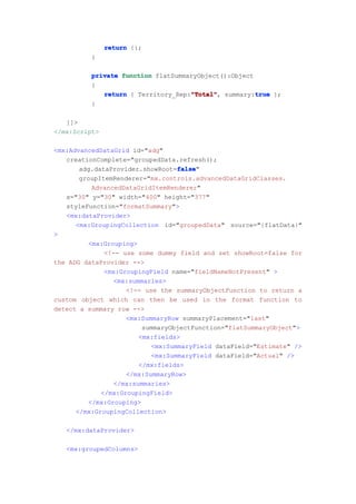 return {};
          }

          private function flatSummaryObject():Object
          {
                                    "Total"           true
             return { Territory_Rep:"Total" summary:true };
                                    "Total",
          }

   ]]>
</mx:Script>

<mx:AdvancedDataGrid id="adg"
   creationComplete="groupedData.refresh();
                                  false
                                  false"
       adg.dataProvider.showRoot=false
       groupItemRenderer="mx.controls.advancedDataGridClasses.
          AdvancedDataGridItemRenderer"
   x="30" y="30" width="400" height="377"
   styleFunction="formatSummary">
   <mx:dataProvider>
      <mx:GroupingCollection id="groupedData" source="{flatData}"
>
         <mx:Grouping>
              <!-- use some dummy field and set showRoot=false for
the ADG dataProvider -->
              <mx:GroupingField name="fieldNameNotPresent" >
                <mx:summaries>
                    <!-- use the summaryObjectFunction to return a
custom object which can then be used in the format function to
detect a summary row -->
                    <mx:SummaryRow summaryPlacement="last"
                        summaryObjectFunction="flatSummaryObject">
                       <mx:fields>
                           <mx:SummaryField dataField="Estimate" />
                           <mx:SummaryField dataField="Actual" />
                       </mx:fields>
                    </mx:SummaryRow>
                </mx:summaries>
             </mx:GroupingField>
         </mx:Grouping>
      </mx:GroupingCollection>

   </mx:dataProvider>

   <mx:groupedColumns>
 