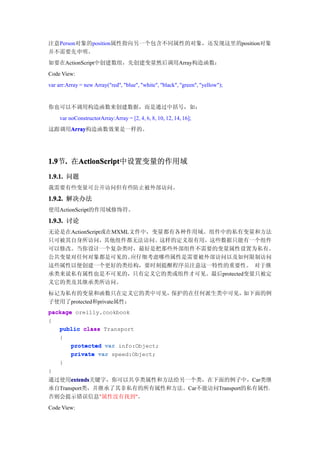 注意Person对象的position属性指向另一个包含不同属性的对象，还发现这里的position对象
并不需要先申明。
如要在ActionScript中创建数组，先创建变量然后调用Array构造函数：
Code View:
var arr:Array = new Array("red", "blue", "white", "black", "green", "yellow");


你也可以不调用构造函数来创建数据，而是通过中括号，如：
     var noConstructorArray:Array = [2, 4, 6, 8, 10, 12, 14, 16];
这跟调用Array
    Array
    Array构造函数效果是一样的。




1.9 . 在ActionScript
1.9节.  ActionScript
       ActionScript中设置变量的作用域
1.9.1. 问题
我需要有些变量可公开访问但有些防止被外部访问。

1.9.2. 解决办法
使用ActionScript的作用域修饰符。

1.9.3. 讨论
无论是在ActionScript或在MXML文件中，变量都有各种作用域。组件中的私有变量和方法
只可被其自身所访问，其他组件都无法访问。这样的定义很有用，这些数据只能有一个组件
可以修改。当你设计一个复杂类时，最好是把那些外部组件不需要的变量属性设置为私有。
公共变量对任何对象都是可见的。       应仔细考虑哪些属性是需要被外部访问以及如何限制访问
这些属性以便创建一个更好的类结构，要时刻提醒程序员注意这一特性的重要性。 对于继
承类来说私有属性也是不可见的，只有定义它的类或组件才可见。最后protected变量只被定
义它的类及其继承类所访问。
标记为私有的变量和函数只在定义它的类中可见，   保护的在任何派生类中可见，如下面的例
子使用了protected和private属性：
package oreilly.cookbook
{
   public class Transport
   {
       protected var info:Object;
       private var speed:Object;
   }
}
通过使用extends
      extends
      extends关键字，你可以共享类属性和方法给另一个类，在下面的例子中，Car类继
承自Transport类，并继承了其非私有的所有属性和方法。Car不能访问Transport的私有属性，
否则会提示错误信息"属性没有找到"。
Code View:
 