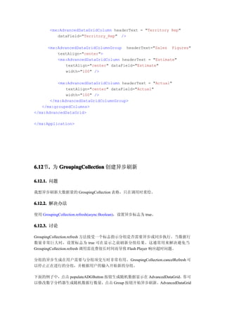 <mx:AdvancedDataGridColumn headerText = "Territory Rep"
          dataField="Territory_Rep" />

      <mx:AdvancedDataGridColumnGroup headerText="Sales Figures"
          textAlign="center">
          <mx:AdvancedDataGridColumn headerText = "Estimate"
             textAlign="center" dataField="Estimate"
             width="100" />

          <mx:AdvancedDataGridColumn headerText = "Actual"
              textAlign="center" dataField="Actual"
              width="100" />
       </mx:AdvancedDataGridColumnGroup>
   </mx:groupedColumns>
</mx:AdvancedDataGrid>

</mx:Application>




6.12 . 为 GroupingCollection 创建异步刷新
6.12节.

6.12.1. 问题

我想异步刷新大数据量的 GroupingCollection 表格，只在调用时重绘。

6.12.2. 解决办法

使用 GroupingCollection.refresh(async:Boolean)，设置异步标志为 true。

6.12.3. 讨论

GroupingCollection.refresh 方法接受一个标志指示分组是否需要异步或同步执行。当数据行
数量非常巨大时，设置标志为 true 可在显示之前刷新分组结果。这通常用来解决避免当
GroupingCollection.refresh 调用需花费很长时间而导致 Flash Player 响应超时问题。

分组的异步生成在用户需要与分组项交互时非常有用。GroupingCollection.cancelRefresh 可
以停止正在进行的分组，并根据用户的输入开始新的分组。

下面的例子中，点击 populateADGButton 按钮生成随机数据显示在 AdvancedDataGrid。你可
以修改数字分档器生成随机数据行数量，点击 Group 按钮开始异步刷新。AdvancedDataGrid
 