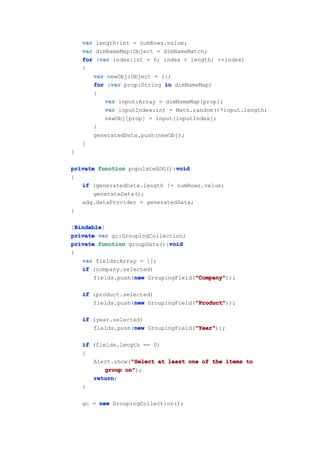 var length:int = numRows.value;
    var dimNameMap:Object = dimNameMatch;
         var
    for (var index:int = 0; index < length; ++index)
    {
       var newObj:Object = {};
             var
       for (var prop:String in dimNameMap)
       {
           var input:Array = dimNameMap[prop];
           var inputIndex:int = Math.random()*input.length;
           newObj[prop] = input[inputIndex];
       }
       generatedData.push(newObj);
    }
}

                               void
private function populateADG():void
{
   if (generatedData.length != numRows.value)
       generateData();
   adg.dataProvider = generatedData;
}

  Bindable
  Bindable]
[Bindable
private var gc:GroupingCollection;
                              void
private function groupData():void
{
    var fields:Array = [];
    if (company.selected)
                    new               "Company"
                                      "Company"));
        fields.push(new GroupingField("Company"

    if (product.selected)
                   new               "Product"
                                     "Product"));
       fields.push(new GroupingField("Product"

    if (year.selected)
                   new               "Year"
                                     "Year"));
       fields.push(new GroupingField("Year"

    if (fields.length == 0)
    {
                   "Select
       Alert.show("Select at least one of the items to
           group on"
                 on");
       return
       return;
    }

    gc = new GroupingCollection();
 