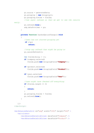 gc.source = generatedData;
             gc.grouping = new Grouping();
             gc.grouping.fields = fields;
             //use async refresh so that we get to see the results
early.
                        true
                        true);
             gc.refresh(true
             adg.dataProvider = gc;
         }

                                               void
         private function handleOptionChange():void
         {
            //user has not started grouping yet
             if (!gc)
                 return
                 return;

             //stop any refresh that might be going on
             gc.cancelRefresh();

             var fields:Array = [];
             if (company.selected)
                            new               "Company"
                                              "Company"));
                fields.push(new GroupingField("Company"

             if (product.selected)
                            new               "Product"
                                              "Product"));
                fields.push(new GroupingField("Product"

             if (year.selected)
                            new               "Year"
                                              "Year"));
                fields.push(new GroupingField("Year"

             //user might have checked off everything
             if (fields.length == 0)
             {
                return
                return;
             }
             gc.grouping.fields = fields;
                        true
                        true);
             gc.refresh(true
         }

   ]]>
</mx:Script>

<mx:AdvancedDataGrid id="adg" width="100%" height="260" >
   <mx:columns>
       <mx:AdvancedDataGridColumn dataField="Company" />
       <mx:AdvancedDataGridColumn dataField="Product" />
 
