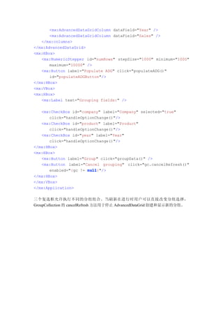 <mx:AdvancedDataGridColumn dataField="Year" />
       <mx:AdvancedDataGridColumn dataField="Sales" />
   </mx:columns>
</mx:AdvancedDataGrid>
<mx:HBox>
   <mx:NumericStepper id="numRows" stepSize="1000" minimum="1000"
       maximum="10000" />
   <mx:Button label="Populate ADG" click="populateADG()"
       id="populateADGButton"/>
</mx:HBox>
<mx:VBox>
<mx:HBox>
   <mx:Label text="Grouping fields:" />

   <mx:CheckBox id="company" label="Company" selected="true"
       click="handleOptionChange()"/>
   <mx:CheckBox id="product" label="Product"
       click="handleOptionChange()"/>
   <mx:CheckBox id="year" label="Year"
       click="handleOptionChange()"/>
</mx:HBox>
<mx:HBox>
   <mx:Button label="Group" click="groupData()" />
   <mx:Button label="Cancel grouping" click="gc.cancelRefresh()"
       enabled="{gc != null
                       null}"/>
</mx:HBox>
</mx:VBox>
</mx:Application>

三个复选框允许执行不同的分组组合。当刷新在进行时用户可以直接改变分组选择，
GroupCollection 的 cancelRefresh 方法用于停止 AdvancedDataGrid 创建和显示新的分组。
 