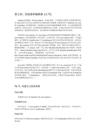 第七章：渲染器和编辑器 (王平)
               )

   renderer (渲染器)，或 item renderer，是 flex 框架一个功能强大的特性,它的使用频率很
高，通过它您可以用自定义的组件显示数组或集合的数据。                   渲染器可用于 DataGrid, List, Tile,
和 ComboBox 这些数据容器。渲染器可以为这些容器的数据源中的每一个元素的数据设置
渲染样式（即显示形式）,从而控制这些数据的显示与更新。在 Flex 的应用当中会经常用到
表格或列表，搞清楚如何更好的、更有效的显示和编辑这些数据是非常有用的。

      如何使用 item renderers 和 item editors (单项的渲染器和单项的编辑器)关键在于了解
item renderers 与包含他的组件（即父组件）之间的关系。所有 item renderers 都有一个”data”
属性，这个属性是由 dataProvider 中与 itemRenderer 所在行相应的记录所设定的。如何显示
这些数据完全取决于开发；例如用户可以使用“drop-in”的 item renderers 也可以用自定义的
组件。item renderers 允许让用户修改 data 属性中的数据，但这一操作会自动修改父组件中
数据源的数据。           （注: drop-in 是指一些己实现 IDropInListItemRenderer 接口的组件，现有组
件有： Button CheckBox Image Label Text 等。用户自己实现 IDropInListItemRenderer 的组
件， 也可以算是 drop-in 。如果想深研，大家可以看：
http://livedocs.adobe.com/flex/3/html/help.html?content=cellrenderer_5.html 如果不想深研，这
里可以理解成 Button CheckBox 等这些 flex 自带组件很多网上的文章直译为下拉式组件，                               是
不对的。）

     item editor（编辑器）的功能又是与前者截然不同的，基于 mx.controls.list 类 的一个 list
当它的 item renderer 组件被点击后，会实例化一个 editor item renderer 组件。当这个 editor
失去焦点时，list 会试图去读取 editorDataField 属性并与之前的 data 值比较，如果有变化就
把 list 的数据源更新，并把 itemEditor 消毁并用 itemRender 替换。这意味着 list 或 DataGrid
的行始终只能有一个 itemRenderer。（我们在实际应用时，可能见不到 item editor，那是因
为 list 的编辑状态未打开。）




7.1 节. 创建自己的渲染器
     .

7.1.1.问题
7.1.1.

    你想要为 List 或 DataGrid 建 item renderers 。

7.1.2.解决办法
7.1.2.

  你可以定义一个 item renderer 在 MXML 的 List 组件内部。或定义在另一个类文件中，
再把这个类名指定在 List 的 itemRenderer 属性里。

7.1.3.讨论
7.1.3.

有很多办法可以创建 item renderers 最简单的办法是：作为 itemRenderer 属性定义在父组件
的内部：
 