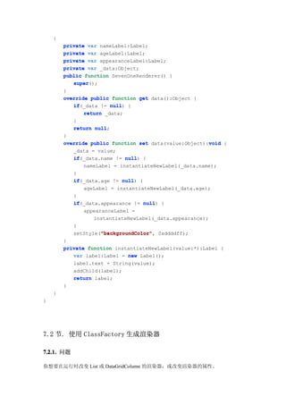 {
        private var nameLabel:Label;
        private var ageLabel:Label;
        private var appearanceLabel:Label;
        private var _data:Object;
        public function SevenOneRenderer() {
           super
           super();
        }
        override public function get data():Object {
           if(_data != null {
           if            null)
               return _data;
           }
           return null
                   null;
        }
                                                         void
        override public function set data(value:Object):void {
           _data = value;
           if
           if(_data.name != null {
                               null)
               nameLabel = instantiateNewLabel(_data.name);
           }
           if(_data.age != null {
           if                null)
               ageLabel = instantiateNewLabel(_data.age);
           }
           if(_data.appearance != null {
           if                        null)
               appearanceLabel =
                  instantiateNewLabel(_data.appearance);
           }
                     "backgroundColor"
                     "backgroundColor",
           setStyle("backgroundColor" 0xddddff);
        }
        private function instantiateNewLabel(value:*):Label {
           var label:Label = new Label();
           label.text = String(value);
           addChild(label);
           return label;
        }
    }
}




7.2 节. 使用 ClassFactory 生成渲染器

7.2.1. 问题

你想要在运行时改变 List 或 DataGridColumn 的渲染器，或改变渲染器的属性。
 
