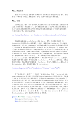7.2.2. 解决办法

  使用一个 ClassFactory 对象做为 ItmeRdnerer。ClassFacotry 实现了 IFactory 接口，你只
要传一个类对象（即 Class 类型的对象）给它，它就可以生成这个类的对象。

7.2.3. 讨论

  这种解决办法，使用了工厂设计模式,并且使用了 flex 的一些内部机制。在使用工厂模
式时，你需要指定一个类型给工厂，这个类型的对象会被工厂类产生并做为渲染器使用,并
且工厂类可以控制渲染器的生命周期。那么我们如何把类型指定给工厂类呢？我们需要传一
个类对象给工厂类，正如下边的代码：

var factory:ClassFactory = new ClassFactory(oreilly.cookbook.SevenTwoFactory);



    在这里原文提到了 SevenTwoFactory 继承 IFactory 等等，大家需要多了解一些
ClassFactory 的相关知识，在实际操作中，我们一般都是创建 ClassFactory 的实例赋值
itemRenderer， 因为 set itemRenderer 方法需要的参数是 IFactory 类型，系统最终会用这
个 factory 对象 实例我们的 renderer。也就是说，我们给系统的不是一个 renderer 而是
一个能产生 renderer 的 factory，在系统需要时自己用 factory 产生 renderer 的实例，也
许细心的读者会发现，当我们写 mxml 的时候，itemRenderer 的属性可以赋值一个类路径，
这就是因为 flex 对 mxml 里的 itemRenderer 做了一些特殊的功能，如果你传的是一个类路
径，系统帮你创建一个 ClassFactory。，在本节的例子中其实在我们的应用中
SevenTwoFactory 只需是一个普通的类就 OK 了，我看了本节后边 SevenTwoFactory 的代码，
觉得作者这样做没有必要，所以还是不扯 SevenTwoFactory 和 IFactory 的关系了，不然反
倒让大家糊涂。在这里我们只需要知道， ClassFactory 的实例，赋值给 list 或 DataGrid
的 itemRenderer 属性，系统会帮我们产生 item renderer。

<cookbook:PurgeList id="list" itemRenderer="{factory}" width="300"/>



    在下边的范例中，提供了一个方法用于访问 ListBase 中的一个 protected 方法
purgeItemRenderers，其实原文中并没有提到 purgeItemRenderers 的用法和出处， 所以我
个人认为，作者写在这里让人觉得很突兀，其实 purgeItemRenderers 是 ListBase 的一个
protected 的方法。这个方法主要是用于清除所有 ItemRenderer 和一些相当的信息，其实
这个方法是应用于 ListBase 自己的内部机制，它会在 ItemRenderer 被替换时调用。因为
ListBase 是 Tree、List、DataGrid 等这些类的父类，所以这些类也继承了此方法。其实大
家可以不用看下边这段代码，           我在此节最后提供了一段可以运行的简单例子，            比原文的例子
更具代表性，更简单。还有，即然原文这里提到了 tree 我们就顺便提一下 tree 它的 item
renderer 不 象 list    dataGrid 那 样 。 Tree 的 item renderer 必 须 extends
TreeItemRenderer，这些，我们将在本章的 12 节细讲。

                            void
public function clearList():void
                            void{
   this.purgeItemRenderers();
   this
   this
   this.invalidateDisplayList();
 