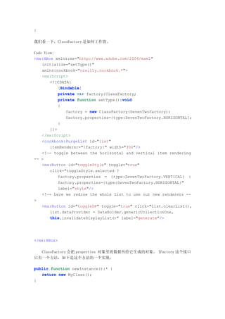 }

我们看一下，ClassFactory 是如何工作的。

Code View:
<mx:HBox xmlns:mx="http://www.adobe.com/2006/mxml"
    initialize="setType()"
    xmlns:cookbook="oreilly.cookbook.*">
    <mx:Script>
        <![CDATA[
            Bindable
            Bindable]
           [Bindable
           private var factory:ClassFactory;
           private function setType():void
                                      void
          {
              factory = new ClassFactory(SevenTwoFactory);
              factory.properties={type:SevenTwoFactory.HORIZONTAL};
          }
      ]]>
   </mx:Script>
   <cookbook:PurgeList id="list"
      itemRenderer="{factory}" width="300"/>
   <!—- toggle between the horizontal and vertical item rendering
-- >
   <mx:Button id="toggleStyle" toggle="true"
      click="toggleStyle.selected ?
          factory.properties = {type:SevenTwoFactory.VERTICAL} :
          factory.properties={type:SevenTwoFactory.HORIZONTAL}"
          label="style"/>
   <!—- here we redraw the whole list to use our new renderers --
>
   <mx:Button id="toggleDP" toggle="true" click="list.clearList(),
      list.dataProvider = DataHolder.genericCollectionOne,
      this.invalidateDisplayList()" label="generate"/>
      this




</mx:HBox>

  ClassFactory 会把 properties 对象里的数据传给它生成的对象。 IFactory 这个接口
只有一个方法，如下是这个方法的一个实现：

public function newInstance():* {
   return new MyClass();
}
 