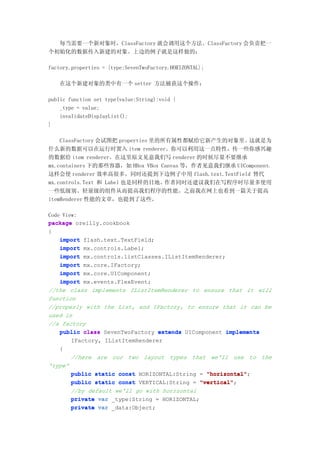 每当需要一个新对象时，ClassFactory 就会调用这个方法。ClassFactory 会负责把一
个初始化的数据传入新建的对象。上边的例子就是这样做的：

factory.properties = {type:SevenTwoFactory.HORIZONTAL};

    在这个新建对象的类中有一个 setter 方法捕获这个操作：

public function set type(value:String):void {
    _type = value;
    invalidateDisplayList();
}

    ClassFactory 会试图把 properties 里的所有属性都赋给它新产生的对象里。这就是为
什么新的数据可以在运行时置入 item renderer。你可以利用这一点特性，传一些你感兴趣
的数据给 item renderer。在这里原文见意我们写 renderer 的时候尽量不要继承
mx.containers 下的那些容器，如 HBox VBox Canvas 等，作者见意我们继承 UIComponent，
这样会使 renderer 效率高很多。同时还提到下边例子中用 flash.text.TextField 替代
mx.controls.Text 和 Label 也是同样的目地。作者同时还建议我们在写程序时尽量多使用
一些低级别、轻量级的组件从而提高我们程序的性能。之前我在网上也看到一篇关于提高
itemRenderer 性能的文章，也提到了这些。

Code View:
package oreilly.cookbook
{
    import flash.text.TextField;
    import mx.controls.Label;
    import mx.controls.listClasses.IListItemRenderer;
    import mx.core.IFactory;
    import mx.core.UIComponent;
    import mx.events.FlexEvent;
//the class implements IListItemRenderer to ensure that it will
function
//properly with the List, and IFactory, to ensure that it can be
used in
//a factory
    public class SevenTwoFactory extends UIComponent implements
        IFactory, IListItemRenderer
    {
        //here are our two layout types that we'll use to the
'type'
        public static const HORIZONTAL:String = "horizontal"
                                                 "horizontal";
        public static const VERTICAL:String = "vertical"
                                               "vertical";
        //by default we'll go with horizontal
        private var _type:String = HORIZONTAL;
        private var _data:Object;
 