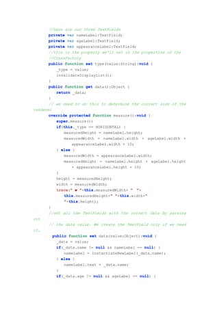 //here are our three TextFields
       private var nameLabel:TextField;
       private var ageLabel:TextField;
       private var appearanceLabel:TextField;
       //this is the property we'll set in the properties of the
       //ClassFactory
       public function set type(value:String):void {
                                               void
           _type = value;
           invalidateDisplayList();
       }
       public function get data():Object {
           return _data;
       }
       // we need to do this to determine the correct size of the
renderer
                                              void
       override protected function measure():void {
           super
           super.measure();
           if this
           if(this
              this._type == HORIZONTAL) {
              measuredHeight = nameLabel.height;
              measuredWidth = nameLabel.width + ageLabel.width +
                  appearanceLabel.width + 10;
           } else {
              measuredWidth = appearanceLabel.width;
              measuredHeight = nameLabel.height + ageLabel.height
                  + appearanceLabel.height + 10;
           }
           height = measuredHeight;
           width = measuredWidth;
           trace " w "+this
           trace("      this
                        this.measuredWidth+ " "+
                                   "   this
              this.measuredHeight+" "+this
              this                                "
                                       this.width+"
                 this
              "+this
                 this.height);
       }
       //set all the TextFields with the correct data by parsing
out
       // the data value. We create the TextField only if we need
it.
         public function set data(value:Object):void {
                                                 void
           _data = value;
           if(_data.name != null && nameLabel == null {
           if                                     null)
              nameLabel = instantiateNewLabel(_data.name);
           } else {
              nameLabel.text = _data.name;
           }
           if(_data.age != null && ageLabel == null {
           if                                   null)
 