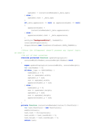 ageLabel = instantiateNewLabel(_data.age);
          } else {
             ageLabel.text = _data.age;
          }
          if(_data.appearance != null && appearanceLabel == null
          if                                                 null)
          {
             appearanceLabel =
                 instantiateNewLabel(_data.appearance);
          } else {
             appearanceLabel.text = _data.appearance;
          }
                   "backgroundColor"
                   "backgroundColor",
          setStyle("backgroundColor" 0xddddff);
          invalidateProperties();
                        new
          dispatchEvent(new FlexEvent(FlexEvent.DATA_CHANGE));
       }
       //Since the UIComponent doesn't possess any layout logic,
we need to
       //do all of that ourselves
       override protected function updateDisplayList(
                                                      void
          unscaledWidth:Number,unscaledHeight:Number):void
      {
          super.updateDisplayList(unscaledWidth, unscaledHeight);
          super
          var sum:Number = 0;
          if this
          if(this
             this._type == HORIZONTAL) {
             nameLabel.x = 0;
             sum += nameLabel.width;
             ageLabel.x = sum;
             sum += ageLabel.width;
             appearanceLabel.x = sum;
          } else {
             nameLabel.y = 0;
             sum += nameLabel.height;
             ageLabel.y = sum;
             sum += ageLabel.height;
             appearanceLabel.y = sum;
          }
      }
      private function instantiateNewLabel(value:*):TextField {
         var text:TextField = new TextField();
         addChild(text);
         text.text = String(value);
         text.width = text.textWidth + 5;
         text.height = text.textHeight + 5;
         return text;
 
