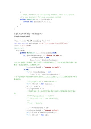}
         // here, finally is the Factory method, that will return
         // a new instance for each renderer needed
         public function newInstance():* {
            return new SevenTwoFactory();
         }
     }
}


下边是我为大家准备的一个简单的小例子：
DynamicRenderer.mxml:

<?xml version="1.0" encoding="utf-8"?>
<mx:Application xmlns:mx="http://www.adobe.com/2006/mxml"
layout="absolute">
<mx:Script>
   <![CDATA[
                                        void
       public function changeRenderer():void
                                        void{
          if (btnChange.label == "change to big"
                                             big"){
              list.itemRenderer = new
                  ClassFactory(BigIconRenderer);
//这里正如我在上边所说，这里只要传一个普通类就可以了，但实际开发中我们这里一般
都传一个自定义组件，或类似的东西。
          btnChange.label = "change to small"
                                        small";
        else
        else{
       }else
          var cf:ClassFactory = new
              ClassFactory(SmallIconRenderer);
//在下边的代码中我实例大家如何利用ClassFactory的properties属性给新生产的对
象赋初值。
         //cf.properties = {xx:"heihei};
         var o:Object = new Object();
         o.xx = "xixi";
         cf.properties = o;
               //上边的写法,和上边注掉的写法都是可以的.但我觉得更负责的写法
是：
               //if(cf.properties == null){
               // cf.properties = new Object();
               //}
               //o.xx = "hehe";

               list.itemRenderer = cf;
               btnChange.label = "change to big"
                                            big";
               var c:Class = SmallIconRenderer;
               var x:Object = new c();
 
