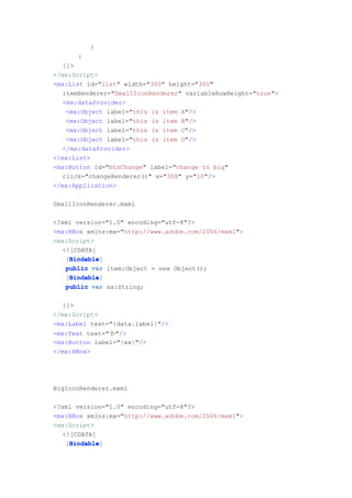 }
      }
   ]]>
</mx:Script>
<mx:List id="list" width="300" height="300"
   itemRenderer="SmallIconRenderer" variableRowHeight="true">
   <mx:dataProvider>
    <mx:Object label="this is item A"/>
    <mx:Object label="this is item B"/>
    <mx:Object label="this is item C"/>
    <mx:Object label="this is item D"/>
   </mx:dataProvider>
</mx:List>
<mx:Button id="btnChange" label="change to big"
   click="changeRenderer()" x="308" y="10"/>
</mx:Application>

SmallIconRenderer.mxml

<?xml version="1.0" encoding="utf-8"?>
<mx:HBox xmlns:mx="http://www.adobe.com/2006/mxml">
<mx:Script>
   <![CDATA[
     Bindable
     Bindable]
    [Bindable
    public var item:Object = new Object();
     Bindable
     Bindable]
    [Bindable
    public var xx:String;


   ]]>
</mx:Script>
<mx:Label text="{data.label}"/>
<mx:Text text="小"/>
<mx:Button label="{xx}"/>
</mx:HBox>




BigIconRenderer.mxml

<?xml version="1.0" encoding="utf-8"?>
<mx:HBox xmlns:mx="http://www.adobe.com/2006/mxml">
<mx:Script>
   <![CDATA[
     Bindable
     Bindable]
    [Bindable
 