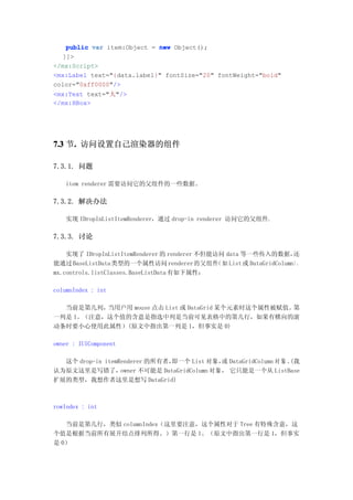 public var item:Object = new Object();
   ]]>
</mx:Script>
<mx:Label text="{data.label}" fontSize="20" fontWeight="bold"
color="0xff0000"/>
<mx:Text text="大"/>
</mx:HBox>




7.3 节. 访问设置自己渲染器的组件
     .

7.3.1. 问题

   item renderer 需要访问它的父组件的一些数据。

7.3.2. 解决办法

   实现 IDropInListItemRenderer，通过 drop-in renderer 访问它的父组件.

7.3.3. 讨论

    实现了 IDropInListItemRenderer 的 renderer 不但能访问 data 等一些传入的数据，        还
能通过 BaseListData 类型的一个属性访问 renderer 的父组件       （如 List 或 DataGridColumn）。
mx.controls.listClasses.BaseListData 有如下属性：

columnIndex : int

  当前是第几列， 当用户用 mouse 点击 List 或 DataGrid 某个元素时这个属性被赋值。第
一列是 1。（注意，这个值的含意是指选中列是当前可见表格中的第几行，如果有横向的滚
动条时要小心使用此属性）(原文中指出第一列是 1，但事实是 0)

owner : IUIComponent

  这个 drop-in itemRenderer 的所有者，即一个 List 对象， DataGridColumn 对 象 。
                                              或                 (我
认为原文这里是写错了，       owner 不可能是 DataGridColumn 对象， 它只能是一个从 ListBase
扩展的类型，我想作者这里是想写 DataGrid)



rowIndex : int

   当前是第几行，类似 columnIndex（这里要注意，这个属性对于 Tree 有特殊含意，这
个值是根据当前所有展开结点排列所得。）第一行是 1。（原文中指出第一行是 1，但事实
是 0）
 