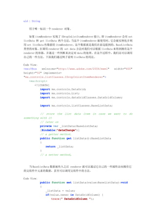 uid : String

   用于唯一标识一个 renderer 对象。

    如果 itemRenderer 实现了 IDropInListItemRenderer 接口，即 itemRenderer 会有 set
listData 和 get listData 两个方法，  当这个 itemRenderer 被使用时，    它会被实例化并利
用 set listData 传数据给 itemRenderer，这个数据就是我们在前边提到的，BaseListData
类型的对象。在调用 renderer 的 set data 方法时我们可以根据 listData 来得到拥有这个
renderer 的容器，并通过一些判断来决定对 data 的处理。在这个过程中，我们还可以调用
自己的一些方法。下面我们通过例子说明 listData 的用法。

Code View:
<mx:VBox    xmlns:mx="http://www.adobe.com/2006/mxml"   width="400"
height="50" implements=
"mx.controls.listClasses.IDropInListItemRenderer">
    <mx:Script>
        <![CDATA[
           import mx.controls.DataGrid;
           import mx.controls.List;
           import mx.controls.dataGridClasses.DataGridColumn;

             import mx.controls.listClasses.BaseListData;

          // store the list data item in case we want to do
something with it
          // later on
          private var _listData:BaseListData;
          [Bindable "dataChange"
            Bindable "dataChange")]
            Bindable("dataChange"
          // a getter method.
          public function get listData():BaseListData
          {
              return _listData;
          }
          // a setter method,



  当 BaseListData 数据被传入之后 renderer 就可以通过它自己的一些属性访问拥有它
的父组件中元素的数据，甚至可以调用父组件中的方法。

Code View:
                                                              void
             public function set listData(value:BaseListData):void
             {
                _listData = value;
                if(value.owner is DataGridColumn) {
                if
                    trace " DataGridColumn ");
                    trace("
 