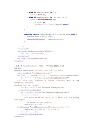 } else if (value.owner is List) {
                 trace " List ");
                 trace("
              } else if (value.owner is CustomDataGrid) {
                 trace("
                 trace " CustomDataGrid ");
                 (value.owner as
                                                   this
                                                   this);
                     CustomDataGrid).checkInMethod(this
              }
          }

                                                          void
          override public function set data(value:Object):void {
             nameTxt.text = value.name;
             appearanceTxt.text = value.appearance;
          }

       ]]>
   </mx:Script>
   <mx:Canvas backgroundColor="#3344ff">
       <mx:Label id="nameTxt"/>
   </mx:Canvas>
   <mx:Label id="appearanceTxt"/>
</mx:VBox>


下边是一个 IDropInListRenderer 应用于一个用户自定义的 DataGrid：
Code View:
<mx:HBox xmlns:mx="http://www.adobe.com/2006/mxml"
    xmlns:cookbook="oreilly.cookbook.*">
    <mx:List     itemRenderer="oreilly.cookbook.IDropInListRenderer"
        dataProvider="{DataHolder.genericCollectionOne}"/>
    <!-- note that creating a custom component with a new
namespace, cookbook,
requires that our columns
        are declared w/in the cookbook namespace -->
    <cookbook:CustomDataGrid
        dataProvider="{DataHolder.genericCollectionOne}">
        <cookbook:columns>
           <!-- since we're not declaring a dataField, the entire
data object
               is passed to the renderer -->
           <mx:DataGridColumn
    itemRenderer="oreilly.cookbook.IDropInListRenderer"/>
           <mx:DataGridColumn dataField="age"/>
        </cookbook:columns>
    </cookbook:CustomDataGrid>
</mx:HBox>
 
