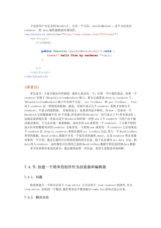 下边是用户自定义的 DataGrid ，它有一个方法，checkInMethod ，这个方法是在
renderer 的 data 属性被赋值时调用的。
<mx:DataGrid xmlns:mx="http://www.adobe.com/2006/mxml">
    <mx:Script>
        <![CDATA[

                                               void
          public function checkInMethod(obj:*):void {
             trace " hello from my renderer "+obj);
             trace("
          }

       ]]>
   </mx:Script>
</mx:DataGrid>


(译者注)
    看完这节，大家可能还有些湖涂，我给大家总结一下：在第一节中我们说过，如果一个
renderer 实现了 IDropInListItemRenderer 接口，那么它就算是 drop-in renderer 了。
IDropInListItemRenderer 接口中有两个方法: set listData 和 get listData 。 flex
对于 renderer 有一种优化的机制，就是：页面中显示几个 renderer 系统才实例几个
renderer，不显示的就销毁， 有新的显示，如果重用也不够时，再 new 。比如有一个
DataGrid，它的数据源中有 10 个对象，       但页面中的 DataGrid 一次只显示 5 个（即有滚动条 ）     ，
也就是说系统在第一次显示这个 DataGrid 的时候一次性 new 5 个 renderer 当用户向下拖
动滚动条时，下方会出现一条新数据，这时会再 new 或重用一个 renderer，上方那个移到
显示区外的数据对应的 renderer 会被重用。 当系统 new 或重用一个 renderer 之后如果这
个 renderer 是 drop-in renderer，系统会调用 set listData 方法，传入一个 BaseListData
类型的数据，BaseListData 数据中含有一个很有用的属性 owner，它是 renderer 所在容器
对象的一个引用，通过它我们可以得到容器的相关信息。接下来会调用 set data 方法，把
data 传入 renderer 这时我们可以利用之前的 BaseListData 数据中的信息控制 data 数据。
    本节内容相对来说比较少，通过我填加的一些信息，希望大家能更容易理解。




7.4.节.创建一个简单的组件作为渲染器和编辑器

7.4.1. 问题

    你需要建立一个即可以用于 item editor 又可以用于 item renderer 的组件,并且
item editor 会收到一个数组,我们希望这个数组能以 combo box 的形式显示出来。

7.4.2. 解决办法
 