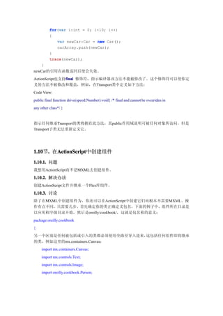 for(var
          for var i:int = 0; i<10; i++)
          {
             var newCar:Car = new Car();
             carArray.push(newCar);
          }
          trace(newCar);
          trace
     }
newCar的引用在函数返回后便会失效。
ActionScript也支持final 修饰符，指示编译器该方法不能被修改了。这个修饰符可以使你定
               final
义的方法不被修改和覆盖，例如，在Transport类中定义如下方法：
Code View:
public final function drive(speed:Number):void{ /* final and cannot be overriden in
any other class*/ }


指示任何继承Transport的类将拥有此方法，其public作用域说明可被任何对象所访问，但是
Transport子类无法重新定义它。




1.10 . 在ActionScript
1.10节.  ActionScript
        ActionScript中创建组件
1.10.1. 问题
我想用ActionScript而不是MXML去创建组件。

1.10.2. 解决办法
创建ActionScript文件并继承一个Flex库组件。

1.10.3. 讨论
除了在MXML中创建组件为，你还可以在ActionScript中创建它们而根本不需要MXML。操
作有点不同，只需要几步。首先确定你的类正确定义包名，下面的例子中，组件所在目录是
以应用程序级目录开始，然后是oreilly/cookbook/，这就是包名称的意义：
package oreilly.cookbook
{
另一个区别是任何被包括或引入的类都必须使用全路径导入进来， 这包括任何组件即将继承
的类，例如这里的mx.containers.Canvas：
     import mx.containers.Canvas;
     import mx.controls.Text;
     import mx.controls.Image;
     import oreilly.cookbook.Person;
 
