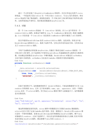 建立一个己经实现了 IDropInListItemRenderer 的组件，并在它里边定义两个 states
即状态，一个状态用于显示 editor 另一个用于显示 renderer。当 data 发生变化时，即在
editor 状态用户做了修改操作，系统将会派发一个 ITEM_EDIT_END 事件到这个组件的父组
件，父组件收到这个事件后，保存修改的数据到 dataProvider 里。

7.4.3. 讨论

    把一个 item renderer 改装成一个 item editor 很容易，在 List 这个类里有一个
rendererIsEditor 属性，如果这个属性为 true,当 itemRenderer 被双击时， 便进入编辑状
态，List 并没有建一个 item editor 而是使用 itemRenderer 监听并捕获了 edit 的事件。

    原文中提到 DataGridColumn 也有 rendererIsEditor 属性，这是对的，但原文中说
DataGridColumn 是继承自 List，我看了这两个类，它们之间并没有这层关系，它们各自定
义了 rendererIsEditor 属性。

    当用户完成修改后即更新 dataProvider,关健在于修改完成后 renderer 要派发一个
ITEM_EDIT_END 事件。在下边的例子中使用 DataGridEvent 传递被修改单元格所在行数和列
数，从而确定需要修改 dataProvider 中哪些数据。DataGridEvent 对象是在 setNewData
方法中建立并派发的。setNewData 方法是在 ComboBox 的值发生变化时被调用。
Code View:
private function setNewData():void
                               void
{
     _data.selected = selectCB.selectedItem;
                   new
    dispatchEvent(new    DataGridEvent(DataGridEvent.ITEM_EDIT_END,
        true, true,
        true true _listData.columnIndex,
        'selected',
        'selected' _listData.rowIndex));
 }



    在接下来的例子中，     这组数据将要用于 dataGrid 的显示， 下面这组数据相当于在 item
renderer 里得到的 data，它有 几个基本属性：name、age、 appearance，还有一个数组
extras,还有一个 selected 属性，用于标记 extras 数组中哪个元素被选中了，这些数据都
是可以修改的。

Code View:
{name:"Todd Anderson", age:31, appearance:"Intimidating", extras:["bar", "foo",
"baz"], selected:"bar"}

    象这样的数据是很常见的。extras 属性中的数据是专门用做 ComboBox 数据源的，
selected 是专门用于记录 ComboBox 选中项的。但是一般情况下，DataGrid 的 renderer 都
只是传一个简单的数据。如果 DataGridColumn 没有明确指定 dataField 属性，整个 data
对象被传入 renderer。正如下边的样子。(原文在这里的描述很容易让人误解,其实不管你
有没有指定 dataField 属性，都会把整个 data 传给 renderer。)
Code View:
<mx:DataGrid dataProvider="{DataHolder.genericCollectionTwo}"
 