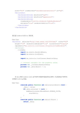 width="450" itemEditEnd="checkEditedItem(event)" id="dg">
   <mx:columns>
      <mx:DataGridColumn dataField="age"/>
      <mx:DataGridColumn dataField="appearance"/>
      <mx:DataGridColumn
          itemRenderer="oreilly.cookbook.ComboBoxRenderer"
          editable="true" rendererIsEditor="true"/>
      </mx:columns>
   </mx:DataGrid>




请注意 rendererIsEditor 的位置。

Code View:
<mx:Canvas xmlns:mx="http://www.adobe.com/2006/mxml" width="400"
    height="100" doubleClickEnabled="true" currentState="display"
    implements="mx.controls.listClasses.IDropInListItemRenderer">
    <mx:Script>
        <![CDATA[
           import mx.events.DataGridEvent;
           import mx.events.ListEvent;

             import mx.controls.listClasses.BaseListData;

             // Internal variable for the property value.
             private var _listData:BaseListData;
             private var _data:Object = {};




  在 data 传给 renderer 之后,这个组件开始监听鼠标的双击事件，当它收到这个事件时，
它将进入 editing 状态：

Code View:
             override public function set data(value:Object):void {
                                                              void
                _data = value;
                if(_data.selected != null {
                if                    null)
                    addEventListener(MouseEvent.DOUBLE_CLICK,
                       startEdit);
                }
             }
             override public function get data():Object {
                return _data;
 
