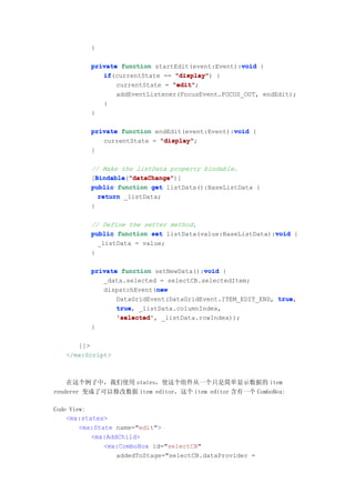 }

                                                  void
          private function startEdit(event:Event):void {
             if(currentState == "display" {
             if                  "display")
                 currentState = "edit"
                                "edit";
                 addEventListener(FocusEvent.FOCUS_OUT, endEdit);
             }
          }

                                                void
          private function endEdit(event:Event):void {
             currentState = "display"
                            "display";
          }

          // Make the listData property bindable.
          [Bindable "dataChange"
            Bindable "dataChange")]
            Bindable("dataChange"
          public function get listData():BaseListData {
             return _listData;
          }

          // Define the setter method,
                                                           void
          public function set listData(value:BaseListData):void {
            _listData = value;
          }

                                        void
          private function setNewData():void {
             _data.selected = selectCB.selectedItem;
                            new
             dispatchEvent(new
                 DataGridEvent(DataGridEvent.ITEM_EDIT_END, true
                                                            true,
                 true,
                 true _listData.columnIndex,
                 'selected',
                 'selected' _listData.rowIndex));
          }

      ]]>
   </mx:Script>



    在这个例子中，我们使用 states，使这个组件从一个只是简单显示数据的 item
renderer 变成了可以修改数据 item editor，这个 item editor 含有一个 ComboBox:

Code View:
    <mx:states>
        <mx:State name="edit">
           <mx:AddChild>
               <mx:ComboBox id="selectCB"
                  addedToStage="selectCB.dataProvider =
 
