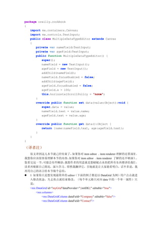 package oreilly.cookbook
{
   import mx.containers.Canvas;
   import mx.controls.TextInput;
   public class MultipleDataTypeEditor extends Canvas
   {
       private var nameField:TextInput;
       private var ageField:TextInput;
       public function MultipleDataTypeEditor() {
          super();
          super
          nameField = new TextInput();
          ageField = new TextInput();
          addChild(nameField);
          nameField.focusEnabled = false
                                   false;
          addChild(ageField);
          ageField.focusEnabled = false
                                  false;
          ageField.x = 100;
          this.horizontalScrollPolicy = "none"
          this                           "none";
       }
                                                       void
       override public function set data(value:Object):void {
          super.data = value;
          super
           nameField.text = value.name;
           ageField.text = value.age;
        }
        override public function get data():Object {
           return {name:nameField.text, age:ageField.text};
        }
    }
}

（译者注）
  原文译到这儿本节就己经结束了，                如果你对 item editor 、item renderer 理解的还算深刻 ，
我想你应该很容易理解本节的内容，               如果你对 item editor 、item renderer 了解的还不够深入 ，
您看完这一节，    可能会有些糊涂，        我想作者的用意就是想蜻蜓点水的把所有东西都讲给我们 ，
读者再根据自己情况，深入学习。即然我翻译它，目地就是让大家能看明白，话不多说，我
再用自己的语言给本节做个总结：
 1 如果你只是想实现最简单的 editor（下面的例子都是以 DataGrid 为例）用户点击就进
  入修改状态，失去焦点就结束修改。（每个单元格只对应 data 中的一个单一属性）只
  需：
  <mx:DataGrid id="myGrid"dataProvider="{initDG}" editable="true">
      <mx:columns>
          <mx:DataGridColumn dataField="Company" editable="false"/>
          <mx:DataGridColumn dataField="Contact"/>
 