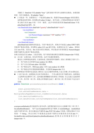关键在于 DataGrid 中的 editable="true" 这样表格中所有单元格都可以修改，如果你想
使某一列不可被修改，则 editable="false"。
 2 再复杂一些，如果你有了一个复杂的 editor 如：你想用 NumericStepper 来修改数值，
   这样做是很常用的，因为默认的 editor 是 label ，很不友好。(当然这种情况还只是每个
   单元格只对应 data 中的一个单一属性。)这个时候你要用到 DataGridColumn 中的
   editorDataField 属性，如:
   <mx:DataGridColumn dataField="quantity" editorDataField="value">
          <mx:itemEditor>
            <mx:Component>
                   <mx:NumericStepper maximum="100" stepSize="10"/>
              </mx:Component>
          </mx:itemEditor>
   </mx:DataGridColumn>
   editorDataField 此属性的用意是：当用户修改完毕，系统并不知道去 editor 的哪个属性
里取用户修改后的值，因为默认 editor 是在 text 属生里取，如果你自定义了 editor，系统还
会去 text 里取，没办法，flex 还没有那么智能化，所以您必告诉系统要去 NumericStepper
的哪个属性里去取用户修改过的值。
如果大家试运行过 editor，大家会发现，用户的每次修改都会直接修改 dataprovider 中的值，
这一点大家一定要注意，因为有些时候，这并不是我们想要的。
   通过以上两种情况的说明，              大家要知道，       看似很简单的操作，           实际上系统做了很多工作 ：
   1） 用户没有点击时使用 item renderer 显示数据，
   2） 用户点击后就 item editor 修改数据
   3） 用户修改完毕，销毁 item editor 再用 item renderer 显示数据
   4） 用户修改完毕后要找到新的数据，并更新到 dataprovider 中去
以上两种情况不管简单还是复杂，                都有以上这几步操作的体现，                只是大多数工作由系统完成 。
 3 说了这么多，这种情况才是本节讲的重点。一个单元格里有多个属性对应，这种情况
   上边两种办法都帮不上忙，              这时我们要推翻原有的系统工作机制，                      自己完成上边说的四
   个工作。其中第一项工作，系统己经帮我们完成了，剩下的三项工作全部在下边方法中
   完成：
public function processData(event:ListEvent):void {         void


    event.preventDefault();
    list.editedItemRenderer.data =
MultipleDataTypeEditor(list.itemEditorInstance).data;
    list.destroyItemEditor();
    list.dataProvider.notifyItemUpdate(list.editedItemRenderer);
}


event.preventDefault();的目地是停止原有动作，                这样我们就可以自己去做剩下的三项工作了。
list.editedItemRenderer ， 每个 List 或 dataGrid 都有这个属性， itemEditBegin 、itemEditEnd
                                                               在
这两个事件发生时，              你可以通过这个属性的 data 得到当前 editor 中的值。                但默认情况下只会
得 到 一 个 String ， 所 以 在 例 子 中 把 修 改 过 的 两 个 属 性 以 对 象 的 形 式 传 到 data 中 。
list.dataProvider.notifyItemUpdate(list.editedItemRenderer); 把 修 改 过 的 数 据 保 存 在 了
dataprovider 中.
 