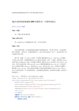 list.destroyItemEditor();是用于去掉 item editor 的显示。




7.6. .使用项渲染器把 SWF 对象作为一个菜单项显示
7.6.节.

由 Rico Zuniga 捐献

7.6.1. 问题

   用一个图片或 SWF 做菜单。

7.6.2. 解决办法

   用 itemRenderer 对象加载 SWF 文件，并自定义菜单。

7.6.3. 讨论

    自定义菜单的第一步是把你想要用到的字体和图形存在一些 SWF 文件里，并且把这些
SWF 文件放在一文件夹下。在我们的例子中，这个文件夹命名为“swf”，你可以用任工具
生成这些 SWF 文件。

    接下来，创建一个 renderer 组件。在本例中我们使用 Canvas，并在 Canvas 里增加一
个 SWFLoader 组件。如果我们想用 Canvas 做自定义菜单，还有一个条件，就是要让 Canvas
实现 IMenuItemRenderer 接口，因为接口的需要，   我们在 Canvas 里实现了 menu 的 set get
方法，但什么也没有做。SWFLoader 的 source 属性我们赋值为 data.swf_wp（ 因为这个
Canvas 最终会用做 renderer，所以用 data.xxxx，原文是 data.swf，太容易让人迷惑了，
我改成了 data.swf_wp，在原文和原文的例子中都只提到实现接口中的 set menu 和 get
menu 方法其实还有三个方法需要实现，下面是我改过的代码，如果对原文兴趣，请见本节
结尾部分）。

Code View: (文件名为: FontItemRenderer.mxml)
<?xml version="1.0" encoding="utf-8"?>
<mx:Canvas xmlns:mx="http://www.adobe.com/2006/mxml"
    width="100" height="25"
    verticalScrollPolicy="off" horizontalScrollPolicy="off"
    xmlns:external="flash.external.*"
    implements="mx.controls.menuClasses.IMenuItemRenderer">
    <mx:Script>
    <![CDATA[
    import mx.controls.Menu;
    public function get menu():Menu {
        return null
               null;
 