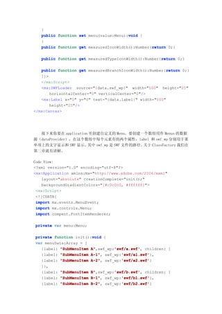 }
                                        void
   public function set menu(value:Menu):void {
   }
                                                  return
   public function get measuredIconWidth():Number{return 0;}

                                                      return
   public function get measuredTypeIconWidth():Number{return 0;}

                                                         return
   public function get measuredBranchIconWidth():Number{return 0;}
   ]]>
   </mx:Script>
   <mx:SWFLoader source="{data.swf_wp}" width="100" height="25"
       horizontalCenter="0" verticalCenter="0"/>
   <mx:Label x="0" y="0" text="{data.label}" width="100"
       height="25"/>
</mx:Canvas>




  接下来你要在 application 里创建自定义的 Menu。要创建一个数组用作 Menus 的数据
源（dataProvider），在这个数组中每个元素有的两个属性，label 和 swf_wp 分别用于菜
单项上的文字显示和 SWF 显示，   其中 swf_wp 是 SWF 文件的路径。关于 ClassFactory 我们在
第二章就有讲解。

Code View:
<?xml version="1.0" encoding="utf-8"?>
<mx:Application xmlns:mx="http://www.adobe.com/2006/mxml"
    layout="absolute" creationComplete="init();"
    backgroundGradientColors="[#c0c0c0, #ffffff]">
 <mx:Script>
 <![CDATA[
 import mx.events.MenuEvent;
 import mx.controls.Menu;
 import compent.FontItemRenderer;

private var menu:Menu;

                        void
private function init():void {
var menuData:Array = [
  {label: "SubMenuItem A"        'swf/a.swf'
                       A",swf_wp:'swf/a.swf' children: [
                                 'swf/a.swf',
                       A-1",        'swf/a1.swf'
  {label: "SubMenuItem A-1" swf_wp:'swf/a1.swf'
                                    'swf/a1.swf'},
                       A-2",        'swf/a2.swf'
  {label: "SubMenuItem A-2" swf_wp:'swf/a2.swf'
                                    'swf/a2.swf'}
   ]},
   {label:   "SubMenuItem   B"        'swf/b.swf'
                            B",swf_wp:'swf/b.swf' children: [
                                      'swf/b.swf',
   {label:   "SubMenuItem   B-1",        'swf/b1.swf'
                            B-1" swf_wp:'swf/b1.swf'
                                         'swf/b1.swf'},
   {label:   "SubMenuItem   B-2" swf_wp:'swf/b2.swf'
                            B-2",        'swf/b2.swf'
                                         'swf/b2.swf'}
 