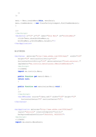 ]}
];

                       this
                       this,
menu = Menu.createMenu(this menuData);
menu.itemRenderer = new ClassFactory(compent.FontItemRenderer);
}

 ]]>
 </mx:Script>
 <mx:Button x="10" y="10" label="Show Menu" id="btnShowMenu"
   click="menu.show(btnShowMenu.x,
   btnShowMenu.y+btnShowMenu.height);"/>
</mx:Application>



原文中的代码:

<mx:Canvas xmlns:mx="http://www.adobe.com/2006/mxml" width="100"
   height="25" verticalScrollPolicy="off"
   horizontalScrollPolicy="off" xmlns:external="flash.external.*"
   implements="mx.controls.menuClasses.IMenuItemRenderer">
   <mx:Script>
   <![CDATA[
   import mx.controls.Menu;

     public function get menu():Menu {
     return null
            null;
     }

                                         void
   public function set menu(value:Menu):void {
   }
   ]]>
   </mx:Script>
   <mx:SWFLoader source="{data.swf}" width="100" height="25"
       horizontalCenter="0" verticalCenter="0"/>
</mx:Canvas>



<mx:Application xmlns:mx="http://www.adobe.com/2006/mxml"
   layout="absolute" creationComplete="init();"
   backgroundGradientColors="[#c0c0c0, #ffffff]">
 <mx:Script>
 <![CDATA[
 import mx.events.MenuEvent;
 