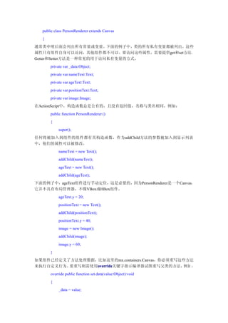 public class PersonRenderer extends Canvas
  {
通常类申明后面会列出所有常量或变量。下面的例子中，类的所有私有变量都被列出。这些
属性只有组件自身可以访问，其他组件都不可以。要访问这些属性，需要提供get和set方法。
Getter和Setter方法是一种常见的用于访问私有变量的方式。
      private var _data:Object;
      private var nameText:Text;
      private var ageText:Text;
      private var positionText:Text;
      private var image:Image;
在ActionScript中，构造函数总是公有的，且没有返回值，名称与类名相同，例如：
      public function PersonRenderer ()
      {
           super();
任何将被加入到组件的组件都有其构造函数，作为addChild方法的参数被加入到显示列表
中，他们的属性可以被修改。
           nameText = new Text();
           addChild(nameText);
           ageText = new Text();
           addChild(ageText);
下面的例子中，ageText组件进行手动定位，这是必要的，因为PersonRenderer是一个Canvas，
它并不具有布局管理器，不像VBox或HBox组件。
           ageText.y = 20;
           positionText = new Text();
           addChild(positionText);
           positionText.y = 40;
           image = new Image();
           addChild(image);
           image.y = 60;
      }
如果组件已经定义了方法处理数据，比如这里的mx.containers.Canvas，你必须重写这些方法
来执行自定义行为。要重写则需使用override
                override
                override关键字指示编译器试图重写父类的方法，       例如 ：
      override public function set data(value:Object):void
      {
           _data = value;
 