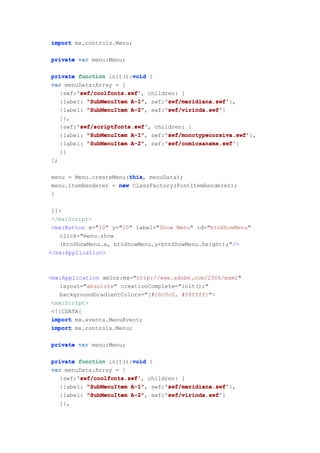 import mx.controls.Menu;

private var menu:Menu;

                        void
private function init():void {
var menuData:Array = [
       'swf/coolfonts.swf'
       'swf/coolfonts.swf',
  {swf:'swf/coolfonts.swf' children: [
                       A-1",    'swf/meridiana.swf'
  {label: "SubMenuItem A-1" swf:'swf/meridiana.swf'
                                'swf/meridiana.swf'},
                       A-2",    'swf/virinda.swf'
  {label: "SubMenuItem A-2" swf:'swf/virinda.swf'
                                'swf/virinda.swf'}
     ]},
          'swf/scriptfonts.swf'
          'swf/scriptfonts.swf',
     {swf:'swf/scriptfonts.swf' children: [
                          A-1",    'swf/monotypecorsiva.swf'
     {label: "SubMenuItem A-1" swf:'swf/monotypecorsiva.swf'
                                   'swf/monotypecorsiva.swf'},
                          A-2",    'swf/comicsansms.swf'
     {label: "SubMenuItem A-2" swf:'swf/comicsansms.swf'
                                   'swf/comicsansms.swf'}
     ]}
];

                       this
                       this,
menu = Menu.createMenu(this menuData);
menu.itemRenderer = new ClassFactory(FontItemRenderer);
}

 ]]>
 </mx:Script>
 <mx:Button x="10" y="10" label="Show Menu" id="btnShowMenu"
   click="menu.show
   (btnShowMenu.x, btnShowMenu.y+btnShowMenu.height);"/>
</mx:Application>



<mx:Application xmlns:mx="http://www.adobe.com/2006/mxml"
   layout="absolute" creationComplete="init();"
   backgroundGradientColors="[#c0c0c0, #ffffff]">
 <mx:Script>
 <![CDATA[
 import mx.events.MenuEvent;
 import mx.controls.Menu;

private var menu:Menu;

                        void
private function init():void {
var menuData:Array = [
       'swf/coolfonts.swf'
       'swf/coolfonts.swf',
  {swf:'swf/coolfonts.swf' children: [
                       A-1",    'swf/meridiana.swf'
  {label: "SubMenuItem A-1" swf:'swf/meridiana.swf'
                                'swf/meridiana.swf'},
                       A-2",    'swf/virinda.swf'
  {label: "SubMenuItem A-2" swf:'swf/virinda.swf'
                                'swf/virinda.swf'}
     ]},
 