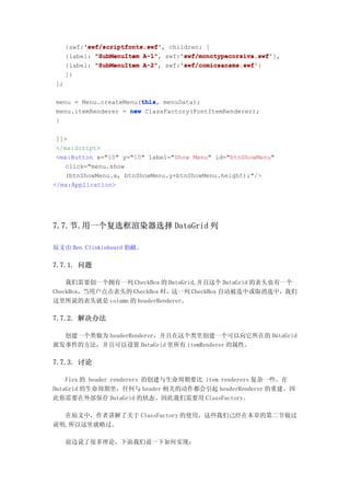 'swf/scriptfonts.swf'
          'swf/scriptfonts.swf',
     {swf:'swf/scriptfonts.swf' children: [
                          A-1",    'swf/monotypecorsiva.swf'
     {label: "SubMenuItem A-1" swf:'swf/monotypecorsiva.swf'
                                   'swf/monotypecorsiva.swf'},
                          A-2",    'swf/comicsansms.swf'
     {label: "SubMenuItem A-2" swf:'swf/comicsansms.swf'
                                   'swf/comicsansms.swf'}
     ]}
];

                       this
                       this,
menu = Menu.createMenu(this menuData);
menu.itemRenderer = new ClassFactory(FontItemRenderer);
}

 ]]>
 </mx:Script>
 <mx:Button x="10" y="10" label="Show Menu" id="btnShowMenu"
   click="menu.show
   (btnShowMenu.x, btnShowMenu.y+btnShowMenu.height);"/>
</mx:Application>




7.7.节.用一个复选框渲染器选择 DataGrid 列

原文由 Ben Clinkinbeard 捐献。

7.7.1. 问题

    我们需要创一个拥有一列 CheckBox 的 DataGrid,并且这个 DataGrid 的表头也有一个
CheckBox，当用户点击表头的 CheckBox 时，这一列 CheckBox 自动被选中或取消选中，我们
这里所说的表头就是 column 的 headerRenderer。

7.7.2. 解决办法

  创建一个类做为 headerRenderer，并且在这个类里创建一个可以向它所在的 DataGrid
派发事件的方法，并且可以设置 DataGrid 里所有 itemRenderer 的属性。

7.7.3. 讨论

    Flex 的 header renderers 的创建与生命周期要比 item renderers 复杂一些。在
DataGrid 的生命周期里，任何与 header 相关的动作都会引起 headerRenderer 的重建。因
此你需要在外部保存 DataGrid 的状态。因此我们需要用 ClassFactory。

  在原文中，作者讲解了关于 ClassFactory 的使用，这些我们己经在本章的第二节做过
说明,所以这里就略过。

     前边说了很多理论，下面我们说一下如何实现：
 