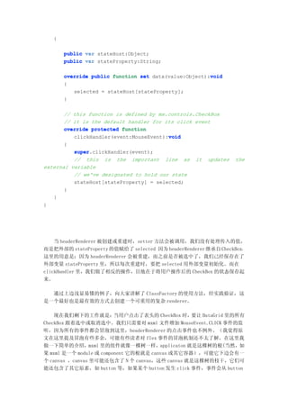 {

       public var stateHost:Object;
       public var stateProperty:String;

                                                       void
       override public function set data(value:Object):void
       {
          selected = stateHost[stateProperty];
       }

       // this function is defined by mx.controls.CheckBox
       // it is the default handler for its click event
       override protected function
                                         void
          clickHandler(event:MouseEvent):void
       {
          super.clickHandler(event);
          super
          // this is the important line as it updates          the
external variable
          // we've designated to hold our state
          stateHost[stateProperty] = selected;
       }
   }
}




    当 headerRenderer 被创建或重建时，setter 方法会被调用，我们没有处理传入的值，
而是把外部的 stateProperty 的值赋给了 selected 因为 headerRenderer 继承自 CheckBox，
这里的用意是：因为 headerRenderer 会被重建，而之前是否被选中了，我们己经保存在了
外部变量 stateProperty 里，所以每次重建时，要把 selected 用外部变量初始化。而在
clickHandler 里，我们做了相反的操作，目地在于将用户操作后的 CheckBox 的状态保存起
来。

  通过上边浅显易懂的例子，向大家讲解了 ClassFactory 的使用方法，经实践验证，这
是一个最好也是最有效的方式去创建一个可重用的复杂 renderer。

    现在我们剩下的工作就是：         当用户点击了表头的 CheckBox 时，  要让 DataGrid 里的所有
CheckBox 跟着选中或取消选中。我们只需要对 mxml 文件增加 MouseEvent.CLICK 事件的监
听，因为所有的事件都会冒泡到这里，headerRenderer 的点击事件也不例外。（我觉得原
文在这里提及冒泡有些多余，可能有些读者对 flex 事件的冒泡机制还不太了解，在这里我
做一下简单的介绍，mxml 里的组件就像一棵树一样，applicaton 就是这棵树的根(当然，如
果 mxml 是一个 module 或 component 它的根就是 canvas 或其它容器），可能它下边会有一
个 canvas ，canvas 里可能还包含了 N 个 canvas，这些 canvas 就是这棵树的枝干，它们可
能还包含了其它原素，如 button 等，如果某个 button 发生 click 事件，事件会从 button
 