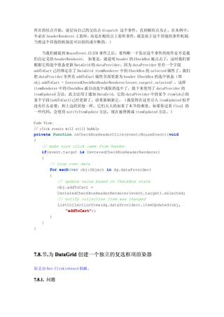 所在的结点开始，逐层向自己的父结点 dispatch 这个事件，直到根结点为止。在本例中，
不必在 headerRenderer 上监听，而是在根结点上监听事件，就是原于这个冒泡的事件机制。
当然这个冒泡的机制是可以组织或中断的。）

    当我们捕捉到 MouseEvent.CLICK 事件之后，要判断一下发出这个事件的组件是不是我
们自定义的 headerRenderer， 如果是，就说明 header 的 CheckBox 被点击了，这时我们要
根据它的选中状态更新 DataGrid 的 dataProvider。因为 dataProvider 里有一个字段
addToCart 己经绑定在了 DataGrid itemRenderer 中的 CheckBox 的 selected 属性了。我们
把 dataProvider 里所有 addToCart 属性全部更新为 header CheckBox 的选中状态（即
obj.addToCart = CenteredCheckBoxHeaderRenderer(event.target).selected），这样
itemRenderer 中的 CheckBox 就自动选中或取消选中了。接下来使用了 dataProvider 的
itemUpdated 方法，此方法用于通知 DataGrid，它的 dataProvider 中的某个 item(obj)的
某个字段(addToCart)己经更新了，请重新刷新它。（我觉得在这里引入 itemUpdated 似乎
没有什么必要，和上边的冒泡一样，它们大大的加重了本节的难度。如果你过看 flex2 的
一些代码，会使用 notifyItemUpdate 方法，现在被替换成 itemUpdated 方法。）

Code View:
// click events will still bubble
private function onCheckBoxHeaderClick(event:MouseEvent):void
                                                           void
{
    // make sure click came from header
    if(event.target is CenteredCheckBoxHeaderRenderer)
    if
    {
        // loop over data
        for each var obj:Object in dg.dataProvider)
             each(var
        {
            // update value based on CheckBox state
            obj.addToCart =
            CenteredCheckBoxHeaderRenderer(event.target).selected;
            // notify collection item was changed
            ListCollectionView(dg.dataProvider).itemUpdated(obj,
                "addToCart");
                "addToCart"
        }
    }
}




7.8. .为 DataGrid 创建一个独立的复选框项渲染器
7.8.节.

原文由 Ben Clinkinbeard 捐献。

7.8.1. 问题
 