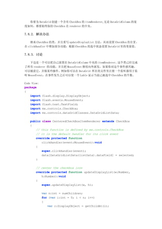 你要为 DataGrid 创建一个含有 CheckBox 的 itemRenderer,无论 DataGridColumn 的宽
度如何，都要始终保持 CheckBox 在 renderer 的中央。

7.8.2. 解决办法

   继承 CheckBox 的类，并且重写 updateDisplayList 方法，从而设置 CheckBox 的 位 置 ，
在 clickHandler 中增加部分功能：根据 CheckBox 的选中状态设置 DataGrid 里的变量值。

7.8.3. 讨论

   下边是一个可以把自己放置在 DataGridColumn 中央的 itemRenderer。这个类己经完成
了所有 renderer 的功能，并且把 MouseEvent 继续向外派发，如果你对这个事件感兴趣，
可以捕获它，并做某些操作。例如你可以在 DataGrid 所在的文件里注册一个监听器用于监
听 MouseEvent，在事件发生之后可以使一个 Lable 显示当前己被选中 CheckBox 的个数。

Code View:
package
{
    import   flash.display.DisplayObject;
    import   flash.events.MouseEvent;
    import   flash.text.TextField;
    import   mx.controls.CheckBox;
    import   mx.controls.dataGridClasses.DataGridListData;

   public class CenteredCheckBoxItemRenderer extends CheckBox
   {
      // this function is defined by mx.controls.CheckBox
      // it is the default handler for its click event
      override protected function
                                         void
          clickHandler(event:MouseEvent):void
       {
             super.clickHandler(event);
             super
             data[DataGridListData(listData).dataField] = selected;
       }

       // center the checkbox icon
       override protected function updateDisplayList(w:Number,
                    void
          h:Number):void
       {
          super.updateDisplayList(w, h);
          super

             var n:int = numChildren;
                  var
             for (var i:int = 0; i < n; i++)
             {
                var c:DisplayObject = getChildAt(i);
 