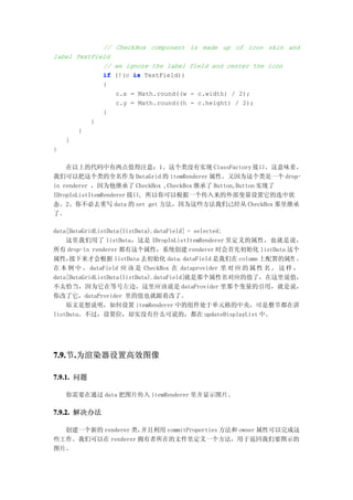 // CheckBox component    is made up of icon skin and
label TextField
             // we ignore the label   field and center the icon
             if (!(c is TextField))
             {
                c.x = Math.round((w    - c.width) / 2);
                c.y = Math.round((h    - c.height) / 2);
             }
          }
       }
   }
}

    在以上的代码中有两点值得注意：1、这个类没有实现 ClassFactory 接口，这意味着，
我们可以把这个类的全名作为 DataGrid 的 itemRenderer 属性。又因为这个类是一个 drop-
in renderer ，因为他继承了 CheckBox ,CheckBox 继承了 Button,Button 实现了
IDropInListItemRenderer 接口, 所以你可以根据一个传入来的外部变量设置它的选中状
态。2、你不必去重写 data 的 set get 方法，因为这些方法我们己经从 CheckBox 那里继承
了。

data[DataGridListData(listData).dataField] = selected;
    这里我们用了 listData，这是 IDropInListItemRenderer 里定义的属性，也就是说，
所有 drop-in renderer 都有这个属性，系统创建 renderer 时会首先初始化 listData 这个
属性，  接下来才会根据 listData 去初始化 data。dataField 是我们在 column 上配置的属性 ，
在 本 例 中 ， dataField 应 该 是 CheckBox 在 dataprovider 里 对 应 的 属 性 名 。 这 样 ，
data[DataGridListData(listData).dataField]就是那个属性名对应的值了，在这里说值，
不太恰当，因为它在等号左边，这里应该说是 dataProvider 里那个变量的引用，就是说，
你改了它，dataProvider 里的值也就跟着改了。
    原文是想说明，如何设置 itemRenderer 中的组件处于单元格的中央，可是整节都在讲
listData。不过，设置位，却实没有什么可说的，都在 updateDisplayList 中。




7.9. .为渲染器设置高效图像
7.9.节.

7.9.1. 问题

   你需要在通过 data 把图片传入 itemRenderer 里并显示图片。

7.9.2. 解决办法

  创建一个新的 renderer 类，并且利用 commitProperties 方法和 owner 属性可以完成这
些工作。我们可以在 renderer 拥有者所在的文件里定义一个方法，用于返回我们要图示的
图片。
 