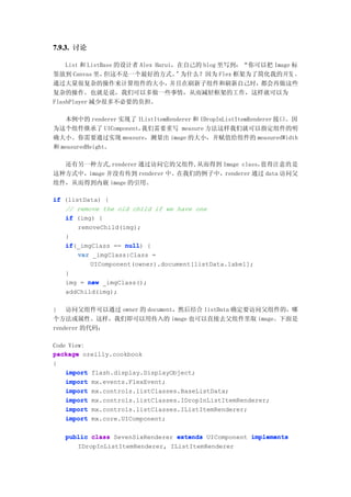 7.9.3. 讨论

    List 和 ListBase 的设计者 Alex Harui，在自己的 blog 里写到：“你可以把 Image 标
签放到 Canvas 里，   但这不是一个最好的方式。        ”为什么？因为 Flex 框架为了简化我的开发 ，
通过大量很复杂的操作来计算组件的大小，                并且在刷新子组件和刷新自己时，    都会再做这些
复杂的操作。也就是说，我们可以多做一些事情，从而减轻框架的工作，这样就可以为
FlashPlayer 减少很多不必要的负担。

   本例中的 renderer 实现了 IListItemRenderer 和 IDropInListItemRenderer 接口。因
为这个组件继承了 UIComponent， 我们需要重写 measure 方法这样我们就可以指定组件的明
确大小。你需要通过实现 measure，测量出 image 的大小，并赋值给组件的 measuredWidth
和 measuredHeight。

  还有另一种方式,renderer 通过访问它的父组件,从而得到 Image class， 值得注意的是
这种方式中，image 并没有传到 renderer 中。在我们的例子中，renderer 通过 data 访问父
组件，从而得到内嵌 image 的引用。

if (listData) {
   // remove the old child if we have one
   if (img) {
       removeChild(img);
   }
   if(_imgClass == null {
   if               null)
       var _imgClass:Class =
          UIComponent(owner).document[listData.label];
   }
   img = new _imgClass();
   addChild(img);

} 访问父组件可以通过 owner 的 document，然后结合 listData 确定要访问父组件的，哪
个方法或属性。这样，我们即可以用传入的 image 也可以直接去父组件里取 image。下面是
renderer 的代码：

Code View:
package oreilly.cookbook
{
    import flash.display.DisplayObject;
    import mx.events.FlexEvent;
    import mx.controls.listClasses.BaseListData;
    import mx.controls.listClasses.IDropInListItemRenderer;
    import mx.controls.listClasses.IListItemRenderer;
    import mx.core.UIComponent;

   public class SevenSixRenderer extends UIComponent implements
      IDropInListItemRenderer, IListItemRenderer
 